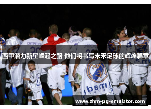 西甲潜力新星崛起之路 他们将书写未来足球的辉煌篇章 西甲潜力新星崛起之路 他们将书写未来足球的辉煌篇章