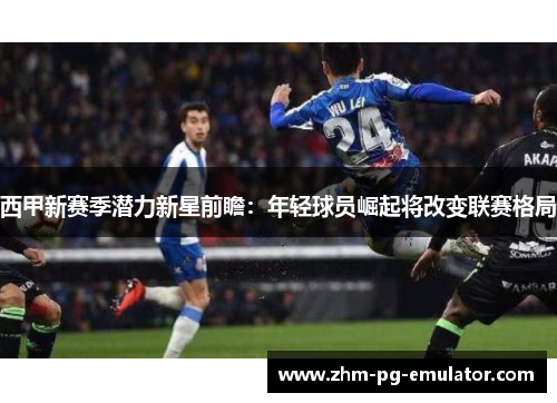 西甲新赛季潜力新星前瞻:年轻球员崛起将改变联赛格局 西甲新赛季潜力新星前瞻:年轻球员崛起将改变联赛格局