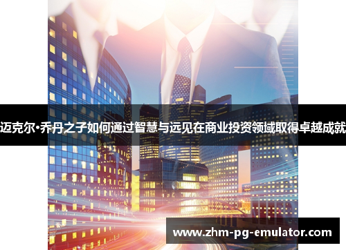 迈克尔·乔丹之子如何通过智慧与远见在商业投资领域取得卓越成就 迈克尔·乔丹之子如何通过智慧与远见在商业投资领域取得卓越成就