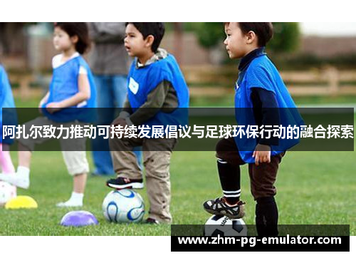 阿扎尔致力推动可持续发展倡议与足球环保行动的融合探索