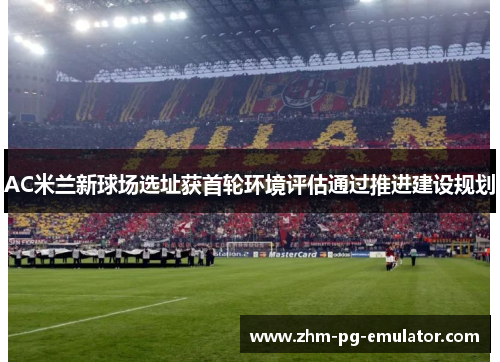 AC米兰新球场选址获首轮环境评估通过推进建设规划
