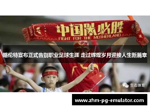 略伦特宣布正式告别职业足球生涯 走过辉煌岁月迎接人生新篇章