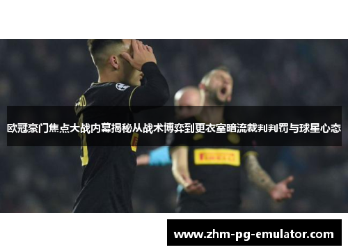 欧冠豪门焦点大战内幕揭秘从战术博弈到更衣室暗流裁判判罚与球星心态