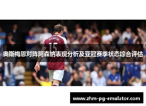 奥斯梅恩对阵阿森纳表现分析及亚冠赛季状态综合评估