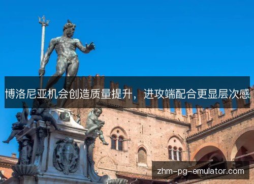 博洛尼亚机会创造质量提升,进攻端配合更显层次感 博洛尼亚机会创造质量提升,进攻端配合更显层次感